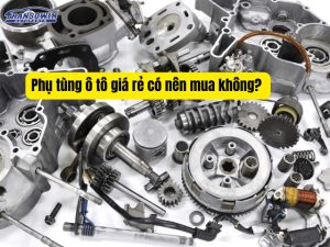 Phụ tùng ô tô giá rẻ có nên mua không? Cách chọn phụ tùng vừa tiết kiệm vừa an toàn